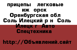 прицепы  .легковые --иж ,орск. - Оренбургская обл., Соль-Илецкий р-н, Соль-Илецк г. Авто » Спецтехника   